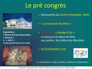Le pré congrès
                                   – Découverte du Centre Pompidou Metz

                                   – « La traversée de Metz »

Expositions :                      – 19 heures « Garden City »
1 Ronan & Erwan Bouroullec,
« Bivouac »                           en présence du Maire de Metz
2 : « 1917 »                          aux jardins du cloître des Récollets
Le plus grand Picasso du monde


                                   – KULTUR’MUSIC LIVE



                                  (« all inclusive » visite, entrées, cocktail et restauration)

                Congrès national DCF METZ 2012 Présentation du 20 01 2012
 