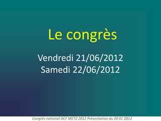 Le congrès
   Vendredi 21/06/2012
    Samedi 22/06/2012



Congrès national DCF METZ 2012 Présentation du 20 01 2012
 