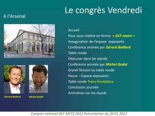 Le congrès Vendredi
A l'Arsenal

                                         Accueil
                                         Pour vous mettre en forme « DCF matin »
                                         Inauguration de l’espace exposants
                                         Conférence animée par Gérard Baillard
                                         Table ronde
                                         Déjeuner dans les stands
                                         Conférence animée par Michel Godet
                                         Grand Témoin ou table ronde
                                         Pause – Espace exposants
                                         Table ronde Trans-frontalière
                                         Conclusion journée
                                         Animation sur les stands
Gérard Baillard   Michel Godet




                   Congrès national DCF METZ 2012 Présentation du 20 01 2012
 