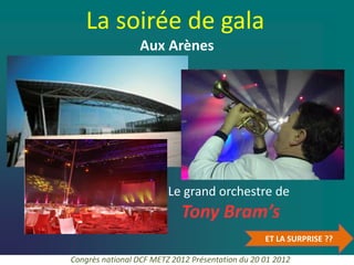 La soirée de gala
                 Aux Arènes




                         Le grand orchestre de
                            Tony Bram’s
                                                  ET LA SURPRISE ??

Congrès national DCF METZ 2012 Présentation du 20 01 2012
 
