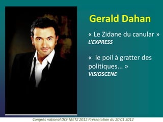 Gerald Dahan
                               « Le Zidane du canular »
                               L’EXPRESS

                               « le poil à gratter des
                               politiques... »
                               VISIOSCENE




Congrès national DCF METZ 2012 Présentation du 20 01 2012
 