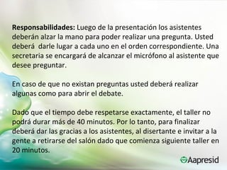 Responsabilidades: Luego de la presentación los asistentes
deberán alzar la mano para poder realizar una pregunta. Usted
deberá darle lugar a cada uno en el orden correspondiente. Una
secretaria se encargará de alcanzar el micrófono al asistente que
desee preguntar.

En caso de que no existan preguntas usted deberá realizar
algunas como para abrir el debate.

Dado que el tiempo debe respetarse exactamente, el taller no
podrá durar más de 40 minutos. Por lo tanto, para finalizar
deberá dar las gracias a los asistentes, al disertante e invitar a la
gente a retirarse del salón dado que comienza siguiente taller en
20 minutos.
 