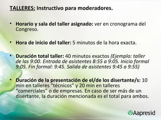 TALLERES: Instructivo para moderadores.

• Horario y sala del taller asignado: ver en cronograma del
  Congreso.

• Hora de inicio del taller: 5 minutos de la hora exacta.

• Duración total taller: 40 minutos exactos (Ejemplo: taller
  de las 9:00. Entrada de asistentes 8:55 a 9:05. Inicio formal
  9:05. Fin formal: 9:45. Salida de asistentes 9:45 a 9:55)

• Duración de la presentación de el/de los disertante/s: 10
  min en talleres “técnicos” y 20 min en talleres
  “comerciales” o de empresas. En caso de ser más de un
  disertante, la duración mencionada es el total para ambos.
 