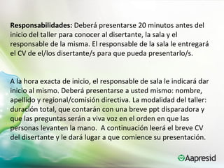 Responsabilidades: Deberá presentarse 20 minutos antes del
inicio del taller para conocer al disertante, la sala y el
responsable de la misma. El responsable de la sala le entregará
el CV de el/los disertante/s para que pueda presentarlo/s.


A la hora exacta de inicio, el responsable de sala le indicará dar
inicio al mismo. Deberá presentarse a usted mismo: nombre,
apellido y regional/comisión directiva. La modalidad del taller:
duración total, que contarán con una breve ppt disparadora y
que las preguntas serán a viva voz en el orden en que las
personas levanten la mano. A continuación leerá el breve CV
del disertante y le dará lugar a que comience su presentación.
 