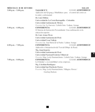 MIÉRCOLES 28 DE OCTUBRE SALA B
3:00 p.m. – 5:00 p.m. TALLER N° 5 LUGAR: AUDITORIO 2C
Aplicación del Qi gong y Mindfulness para el control del estrés en
la salud y enfermedad.
Dr. Luis Oblitas
Universidad de La Costa Barraquilla – Colombia
Universidad Autónoma de México
Presenta:Lic. Ly Guevara / Lisbeth Soto / Luliana Arango
5:00 p.m. – 6:00 p.m. CONFERENCIA LUGAR: AUDITORIO 2C
El Sistema de Instrucción Personalizada: Una confirmación en la
educación superior.
Dr. Luis Arana Meza
Universidad Autónoma del Perú
Universidad Cesar Vallejo
Presenta:Lic. Ana María de la Piedra / Luliana Arango
6:00 p.m. – 7:00 p.m. CONFERENCIA LUGAR: AUDITORIO 2C
Aplicación e Interpretación del Test del Dibujo de Rosal.
Mg. Juan Kaneko
Universidad Autónoma del Perú
B
Universidad Nacional Federico Villarreal
Presenta:Mag. Lesly Huamanchumo / Lisbeth Soto / Luliana Arango
7:00 p.m. – 8:00 p.m. CONFERENCIA LUGAR: AUDITORIO 2C
La Felicidad y su rentabilidad en las empresas.
Mg. Cristhian Rodríguez
Universidad San Martin de Porres
Presenta:Mag. Lesly Huamanchumo / Milagros Rivera /
Estefany Rufasto
 