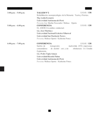 28 C
3:00 p.m. – 5:00 p.m. TALLER N° 2 LUGAR: I 201
Rehabilitación neuropsicológica de la Memoria: Teoría y Práctica.
Mg. Loida Esenarro
Universidad Autónoma del Perú
Presenta:Lic. Martha Travezaño / Melissa Oporto
5:00 p.m. – 6:00 p.m. CONFERENCIA LUGAR: I 201
EL AMOR:Un análisis conductual.
Lic. José Martínez
Universidad Nacional Federico Villarreal
Universidad San Martín de Porres
Presenta:Melissa Oporto / Katherine Ponce
6:00 p.m. – 7:00 p.m. CONFERENCIA LUGAR: I 201
Sueños de transgresión inadvertida (STI) enpersonas
consumidoras de alcohol con y sin abstinencia: Un Estudio
Exploratorio.
Lic. Pedro Tapia Amaya
Universidad Ricardo Palma
Universidad Autónoma del Perú
Presenta:Melissa Oporto / Katherine Ponce
 