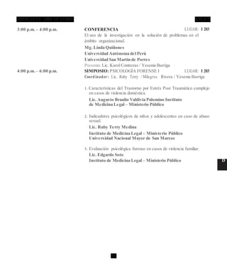 28 D
3:00 p.m. – 4:00 p.m. CONFERENCIA LUGAR: I 203
El uso de la investigación en la solución de problemas en el
ámbito organizacional.
Mg. Linda Quiñones
Universidad Autónoma del Perú
Universidad San Martín de Porres
Presenta:Lic. Karol Contreras / Yesenia Barriga
4:00 p.m. – 6:00 p.m. SIMPOSIO: PSICOLOGÍA FORENSE I LUGAR: I 203
Coordinador: Lic. Ruby Terry / Milagros Rivera / Yesenia Barriga
1. Características del Trastorno por Estrés Post Traumático complejo
en casos de violencia doméstica.
Lic. Augusto Braulio Valdivia Palomino Instituto
de Medicina Legal – Ministerio Público
2. Indicadores psicológicos de niños y adolescentes en caso de abuso
sexual.
Lic. Ruby Terry Medina
Instituto de Medicina Legal – Ministerio Público
Universidad Nacional Mayor de San Marcos
3. Evaluación psicológica forense en casos de violencia familiar.
Lic. Edgardo Soto
Instituto de Medicina Legal – Ministerio Público D
 