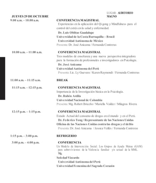 JUEVES 29 DE OCTUBRE
LUGAR: AUDITORIO
MAGNO
9:00 a.m. – 10:00 a.m. CONFERENCIAMAGISTRAL
Experiencias en la aplicación del Qi gong y Mindfulness para el
control del estrés en la salud y enfermedad.
Dr. Luis Oblitas Guadalupe
Universidad de la Costa Barraquilla – Brasil
Universidad Autónoma de México
Presenta:Dr. José Anicama / Fernanda Contreras
10:00 a.m. – 11:00 a.m. CONFERENCIAMAGISTRAL
Tres modelos de enseñanza y una nueva perspectiva integradora
para la formación de profesionales e investigadores en Psicología.
Dr. José Anicama
Universidad Autónoma del Perú
Presenta:Lic. Ly Guevara / Karen Raymondi / Fernanda Contreras
11:00 a.m. – 11:15 a.m. BREAK
11:15 a.m. – 12:15 p.m. CONFERENCIA MAGISTRAL
Importancia de la Investigación básica en la Psicología.
Dr. Rubén Ardila
Universidad Nacional de Colombia
Presenta:Mg. Robert Briceño / Mariella Valdez / Milagros Rivera
12:15 p.m. – 1:15 p.m. CONFERENCIAMAGISTRAL
Estado Actual del consumo de drogas en el mundo y en el Perú.
Dr. Federico Tong / Representante de las NacionesUnidas
Oficina de las Naciones Unidas contra las drogas y el delito
Presenta:Dr. José Anicama / Jessica Vallés / Fernanda Contreras
1:15 p.m. – 3:00 p.m. REFRIGERIO
3:00 p.m. – 4:00 p.m. CONFERENCIA
Un Modelo de Intervención Social: Los Grupos de Ayuda Mutua (GAM)
para sobrevivientes de la Violencia familiar y/o sexual de la MML.
Mg.
Soledad Vizcardo
Universidad Autónoma del Perú
Universidad Femenina del Sagrado Corazón
 