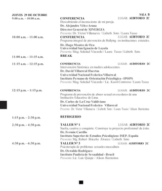 JUEVES 29 DE OCTUBRE
9:00 a.m. – 10:00 a.m.
10:00 a.m. – 11:00 a.m.
11:00 a.m. – 11:15 a.m.
11:15 a.m. – 12:15 p.m.
12:15 p.m. – 1:15 p.m.
1:15 p.m. – 2:30 p.m.
2:30 p.m. – 4:30 p.m.
4:30 p.m. – 6:30 p.m.
SALA B
CONFERENCIA LUGAR: AUDITORIO 2C
Descubriendo el inconsciente de mi pareja.
Dr. Alejandro Vélez Arana
Director General de XINERGIA
Presenta:Dr. Víctor Villanueva / Lisbeth Soto / Laura Tasso
CONFERENCIA LUGAR: AUDITORIO 2C
Programa integral de prevención de Bullying en instituciones estatales.
Dr. Hugo Montes de Oca
Universidad San Ignacio de Loyola
Presenta:Mag. Soledad Vizcardo / Laura Tasso / Lisbeth Soto
BREAK
CONFERENCIA LUGAR: AUDITORIO 2C
Intervención Sistémica en madres adolescentes.
Dr. David Villarreal Huertas
Universidad Nacional Federico Villarreal
Instituto Peruano de Orientación Psicológica - IPOPS
Presenta:Mag. Soledad Vizcardo / Lic. Karol Contreras / Laura Tasso
CONFERENCIA LUGAR: AUDITORIO 2C
Programa de prevención de abuso sexual en escolares de una
Institución Educativa de Lima.
Dr. Carlos de La Cruz Valdiviano
Universidad Nacional Federico Villarreal
Presenta: Dr. Victor Villanueva / Lisbeth Soto / Laura Tasso / Alison Barrientos
REFRIGERIO
TALLER N° 1 LUGAR: AUDITORIO 2C
Sueña,cautiva y conquista: Construye tu proyecto profesional de éxito.
Dr. Fermin Carrillo
Instituto Superior de Estudios Psicológicos: ISEP. España
Presenta:Mg. Robert Briceño Álvarez / Lisbeth Soto
TALLER N° 3 LUGAR: AUDITORIO 2C
Psicoterapia de problemas sexuales masculinos
Dr. Oswaldo Rodrígues
Instituto Paulista de Sexualidad - Brasil
Presenta:Lic. Luis Quispe / Alison Barrientos
 