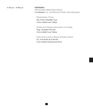 6:30 p.m. – 8:00 p.m. SIMPOSIO:
PSICOLOGÍA ORGANIZACIONAL
Coordinador: Lic. Ana María de la Piedra / Karen Raymondi
Organizaciones Toxicas.
Mg. Pedro Jaramillo Vega
Universidad Cesar Vallejo
Gestión de los Riesgos psicosociales en el trabajo.
Mag. Alejandro Passuni
Universidad Cesar Vallejo
Pautas de Prevención y Manejo del Estrés Laboral.
Lic. Ana María de la Piedra
Universidad Autónoma del Perú
 