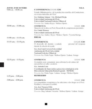 JUEVES 29 DE OCTUBRE
9:00 a.m. – 10:00 a.m.
10:00 a.m. – 11:00 a.m.
11:00 a.m. – 11:15 a.m.
11:15 a.m. – 12:15 p.m.
12:15 p.m. – 1:15 p.m.
1:15 p.m. – 3:00 p.m.
3:00 p.m. – 4:00 p.m.
SALA
C CONFERENCIA LUGAR:I 201
Estudio bibliointegrativo de la producción científica del Conductismo
en revistas indexadas del Perú.
Lic. Giuliana Salazar / Lic. Richard Mejia
Universidad Autónoma del Perú.
Universidad Nacional Federico Villarreal
Presenta:Lic. Andres Reyes / Melissa Oporto
CONFERENCIA LUGAR: I 201
Situación de la niñez en Perú:Desarrollo de competencias parentales.
Lic. Linda Monroy
Universidad Autónoma del Perú
Presenta:Lic. Andres Reyes / Melissa Oporto / Yesenia Barriga
BREAK
CONFERENCIA LUGAR: I 201
El desarrollo del dominio y cuidado personal del terapeuta
durante la relación de ayuda.
Lic. José Luis Cervera Universidad
Autónoma del Perú Universidad
Nacional Federico Villarreal
Presenta:Lic. Pedro Tapia / Melissa Oporto / Luliana Arango
CONFERENCIA LUGAR: I 201
Un modelo socio comunitario para enfrentar la sub cultura del
narcotráfico en valles cocaleros.
Lic. Antonio Lara
Coordinador de Innovación y proyectos estratégicos en la
Dirección de Educación Básica Especial – MINEDU
Presenta:Lic. Pedro Tapia / Luliana Arango / Melissa Oporto
REFRIGERIO
CONFERENCIA LUGAR: I 201
Las comunidades terapéuticas y las adicciones a las drogas en el Perú.
Realidad y retos para el cambio.
Lic. José Tasayco Félix
Universidad Autónoma del Perú
Presenta:Mag. Soledad Vizcardo / Melissa Oporto / Luliana Arango
 
