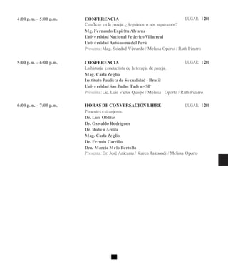 4:00 p.m. – 5:00 p.m. CONFERENCIA LUGAR: I 201
Conflicto en la pareja: ¿Seguimos o nos separamos?
Mg. Fernando Espíritu Alvarez
Universidad Nacional Federico Villarreal
Universidad Autónoma del Perú
Presenta:Mag. Soledad Vizcardo / Melissa Oporto / Ruth Pizarro
5:00 p.m. – 6:00 p.m. CONFERENCIA LUGAR: I 201
La historia conductista de la terapia de pareja.
Mag. Carla Zeglio
Instituto Paulista de Sexualidad - Brasil
Universidad Sao Judas Tadeu - SP
Presenta:Lic. Luis Victor Quispe / Melissa Oporto / Ruth Pizarro
6:00 p.m. – 7:00 p.m. HORAS DE CONVERSACIÓN LIBRE LUGAR: I 201
Ponentes extranjeros:
Dr. Luis Oblitas
Dr. Oswaldo Rodrigues
Dr. Ruben Ardila
Mag. Carla Zeglio
Dr. Fermín Carrillo
Dra. Marcia Melo Bertolla
Presenta:Dr. José Anicama / Karen Raimondi / Melissa Oporto
 