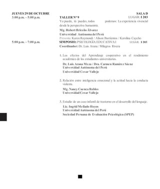 JUEVES 29 DE OCTUBRE SALA D
3:00 p.m. – 5:00 p.m. TALLER N° 9 LUGAR: I 203
Yo puedo, tú puedes, todos podemos: La experiencia vivencial
desde la perspectiva humanista.
Mg. Robert Briceño Álvarez
Universidad Autónoma del Perú
Presenta:Karen Raymondi / Alison Barrientos / Karolina Caycho
5:00 p.m. – 7:00 p.m. SIMPOSIO: PSICOLOGÍA EDUCATIVAI LUGAR: I 203
Coordinador: Dr. Luis Arana / Milagros Rivera
1. Los efectos del Aprendizaje cooperativo en el rendimiento
académico de los estudiantes universitarios.
Dr. Luis Arana Meza / Dra. Carmen Ramírez Sáenz
Universidad Autónoma del Perú
Universidad Cesar Vallejo
2. Relación entre inteligencia emocional y la actitud hacia la conducta
violenta.
Mg. Nancy Cuenca Robles
Universidad Cesar Vallejo
3. Estudio de un caso infantil de trastorno en el desarrollo del lenguaje.
Lic. Ingrid Mellado Hoyos
Universidad Autónoma del Perú
Sociedad Peruana de Evaluación Psicológica (SPEP)
 
