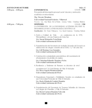 JUEVES 29 DE OCTUBRE SALA E
3:00 p.m. – 4:00 p.m. CONFERENCIA LUGAR: I 204
Percepción deldesempeño personal social docente y motivación
académica en universitarios.
Mg. Vicente Mendoza
Universidad Nacional Federico Villarreal
Presenta: Lic. Ana Maria De la Piedra / Jessica Valles / Estefany Rufasto
4:00 p.m. – 7:00 p.m. SIMPOSIO: LUGAR: I 204
LA CONTRIBUCIÓN DE LA UNIVERSIDAD AUTÓNOMA DEL PERÚ AL
DESARROLLO DE LA PSICOLOGÍA CIENTÍFICA II
Coordinador: Dr. Victor Villanueva / Lic. Karol Contreras / Estefany Rufasto
1. Estrés y Calidad de Vida en conductores de la ETS:
Metropolitano y de una Empresa de Lima Sur.
Lic. Susan Margarita Tena Rojas
Universidad Autónoma del Perú
2. Estandarización del Inventario de Actitudes Sexuales de Eysenck en
adolescentes de colegios estatales de la UGEL 1 y 7 de Lima Sur.
Lic. Lili Mariane Loo Gonzalez
Universidad Autónoma del Perú
3. Construcción y propiedades psicométricas del cuestionario de
afrontamiento a la pérdida de empleo.
Lic. Christian Eduardo Martínez Neira
Universidad Autónoma del Perú
4. Resiliencia y Síndrome de Burnout en docentes de nivel
secundario de C.E.E del Distrito de Villa El Salvador
E
Lic. Rosa Angela Mendoza Quispe
Universidad Autónoma del Perú
5. Dependencia Emocional y Habilidades Sociales en estudiantes de
una Universidad Particular de Villa El Salvador.
Lic. Doris Elizabeth Condori Damián
Universidad Autónoma del Perú
6. Estandarización del Inventario de Temores Infantiles de Anicama
en Colegios de Chorrillos y Villa El Salvador
Lic. Rocío Carmen Huamán Valverde
Universidad Autónoma del Perú
 