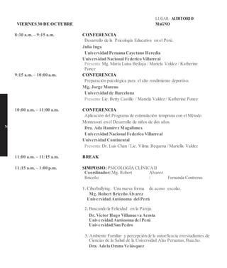 VIERNES 30 DE OCTUBRE
LUGAR: AUDITORIO
MAGNO
8:30 a.m. – 9:15 a.m. CONFERENCIA
Desarrollo de la Psicología Educativa en el Perú.
Julio Inga
Universidad Peruana Cayetano Heredia
Universidad Nacional Federico Villarreal
Presenta:Mg. María Luisa Bedoya / Mariela Valdez / Katherine
Ponce
9:15 a.m. – 10:00 a.m. CONFERENCIA
Preparación psicológica para el alto rendimiento deportivo.
Mg. Jorge Moreno
Universidad de Barcelona
Presenta:Lic. Betty Castillo / Mariela Valdez / Katherine Ponce
10:00 a.m. – 11:00 a.m. CONFERENCIA
Aplicación del Programa de estimulación temprana con el Método
Montessori en el Desarrollo de niños de dos años.
M Dra. Ada Ramírez Magallanes
Universidad Nacional Federico Villarreal
Universidad Continental
Presenta:Dr. Luis Chan / Lic. Vilma Requena / Mariella Valdez
11:00 a.m. – 11:15 a.m. BREAK
11:15 a.m. – 1:00 p.m. SIMPOSIO: PSICOLOGÍA CLÍNICAII
Coordinador: Mg. Robert
Briceño
Alvarez
/ Fernanda Contreras
1. Ciberbullying: Una nueva forma de acoso escolar.
Mg. Robert Briceño Álvarez
Universidad Autónoma del Perú
2. Buscando la Felicidad en la Pareja.
Dr. Víctor Hugo Villanueva Acosta
Universidad Autónoma del Perú
Universidad San Pedro
3. Ambiente Familiar y percepción de la autoeficacia en estudiantes de
Ciencias de la Salud de la Universidad Alas Peruanas,Huacho.
Dra. Adela Oruna Velásquez
 