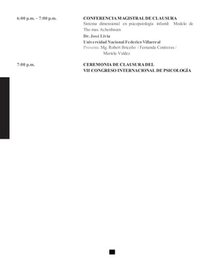 6:00 p.m. – 7:00 p.m. CONFERENCIAMAGISTRALDE CLAUSURA
Sistema dimensional en psicopatología infantil: Modelo de
Tho mas Achenbaum
Dr. José Livia
Universidad Nacional Federico Villarreal
Presenta:Mg. Robert Briceño / Fernanda Contreras /
Mariela Valdez
7:00 p.m. CEREMONIA DE CLAUSURADEL
VII CONGRESO INTERNACIONAL DE PSICOLOGÍA
 