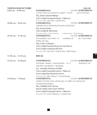 VIERNES 30 DE OCTUBRE SALA B
9:00 a.m. – 10:00 a.m. CONFERENCIA LUGAR: AUDITORIO 2C
¿Cómo sé que nos amamos de verdad? : Teorías acerca delAmor.
Mg. Jaime Llancán Obispo
Universidad Nacional Federico Villarreal
Presenta:Dr. Luis Chan / Lisbeth Soto
10:00 a.m. – 10:45 a.m. CONFERENCIA LUGAR: AUDITORIO 2C
Linkedin guía de Marketing Personaly profesional.
Mg. Jontxu Pardo
Universidad de Barcelona
Presenta:Mag. Esther Montes / Lisbeth Soto / Ruth Pizarro
10:45 a.m. – 11:30 a.m. CONFERENCIA LUGAR: AUDITORIO 2C
Personalidad y área vitales en estudiantes de una Universidad
Pública de Lima.
Mg. Carlos Velásquez
Universidad Nacional Mayor de San Marcos
Universidad Autónoma del Perú
Presenta:Dr. Luis Chan / Lisbeth Soto / Ruth Pizarro
11:30 a.m. – 11:45 a.m. BREAK
B
11:45 a.m. – 12:30 p.m. CONFERENCIA LUGAR: AUDITORIO 2C
Estrategias iniciales y motivacionales en el abordaje de las
adicciones psicológicas: videojuegos.
Lic. Armando Martínez Portilla
Universidad Nacional Federico Villarreal
Universidad San Martin de Porres
Presenta:Lic. Max Chauca / Yesenia Barriga
12:30 p.m. – 1:30 p.m. CONFERENCIA LUGAR: AUDITORIO 2C
Análisis Factorial como método para la validez de constructo de
una prueba psicológica.
Dra. Mafalda Ortiz Moran
Red de Salud. Lima Norte MINSA
Universidad Nacional Federico Villarreal
Presenta:Dr. Víctor Villanueva / Lisbeth Soto
 