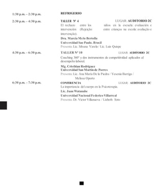 1:30 p.m. – 2:30 p.m.
2:30 p.m. – 4:30 p.m.
4:30 p.m. – 6:30 p.m.
6:30 p.m. – 7:30 p.m.
REFRIGERIO
TALLER N° 4 LUGAR: AUDITORIO 2C
El rechazo entre los niños en la escuela: evaluación e
intervención (Rejeição entre crianças na escola: avaliação e
intervenção).
Dra. Marcia Melo Bertolla
Universidad Sao Paulo. Brasil
Presenta:Lic. Silvana Varela / Lic. Luis Quispe
TALLER N° 10 LUGAR: AUDITORIO 2C
Coaching 360° y dos instrumentos de competitividad aplicados al
desempeño laboral.
Mg. Cristhian Rodríguez
Universidad San Martín de Porres
Presenta:Lic. Ana María De la Piedra / Yesenia Barriga /
Melissa Oporto
CONFERENCIA LUGAR: AUDITORIO 2C
La importancia del cuerpo en la Psicoterapia.
Lic. Juan Watanabe
Universidad Nacional Federico Villarreal
Presenta:Dr. Victor Villanueva / Lisbeth Soto
 