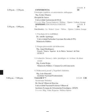 2:30 p.m. – 3:30 p.m. CONFERENCIA
LUGAR: I
201
Estrategias cognitivas en universitarios andragogos.
Mg. Esther Montes
Hospital de Surco
Universidad Autónoma del Perú
Presenta:Mag. Teresa Gutierrez / Melissa Oporto / Luliana Arango
3:30 p.m. – 5:00 p.m.
SIMPOSIO: PSICOLOGÍA FORENSE
II
LUGAR: I
201
Coordinador: Lic. Richard Lizano / Melissa Oporto / Luliana Arango
1. Psicología de la credibilidad.
Dr. Adolfo Aguinaga.
Universidad Particular Cayetano Heredia (UPN)
Ministerio Público
2. Rasgos psicosociales del delincuente.
Mg. Ángel Rodríguez.
Escuela Técnico Superior de la Policía Nacional del Perú
CENECP
3. Evaluación forense y daño psicológico en víctimas de abuso
sexual.
Mg. Estela Mejía.
Ministerio Público - Cámara Gesell Lima norte
4. Delincuencia juvenil y Seguridad ciudadana.
Mg. Luis Pimentel
Instituto Nacional Penitenciario
5:00 p.m. – 7:00 p.m. TALLER N° 7 LUGAR: I 201
Sexoterapia Sistémica.
Dr. David Villarreal Huertas
Universidad Nacional Federico Villarreal
Instituto Peruano de Orientación Psicológica - IPOPS
Presenta:Mag. Vilma Requena / Melissa Oporto
 