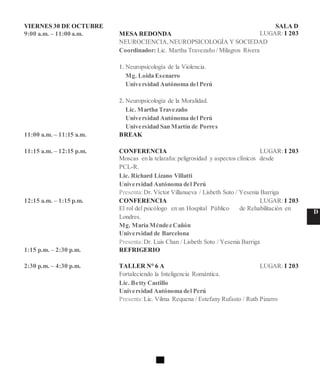 VIERNES 30 DE OCTUBRE SALA D
9:00 a.m. – 11:00 a.m. MESA REDONDA LUGAR: I 203
NEUROCIENCIA,NEUROPSICOLOGÍA Y SOCIEDAD
Coordinador: Lic. Martha Travezaño / Milagros Rivera
1. Neuropsicología de la Violencia.
Mg. Loida Esenarro
Universidad Autónoma del Perú
2. Neuropsicología de la Moralidad.
Lic. Martha Travezaño
Universidad Autónoma del Perú
Universidad San Martín de Porres
11:00 a.m. – 11:15 a.m. BREAK
11:15 a.m. – 12:15 p.m. CONFERENCIA LUGAR: I 203
Moscas en la telaraña:peligrosidad y aspectos clínicos desde
PCL-R.
Lic. Richard Lizano Villatti
Universidad Autónoma del Perú
Presenta:Dr. Víctor Villanueva / Lisbeth Soto / Yesenia Barriga
12:15 a.m. – 1:15 p.m. CONFERENCIA LUGAR: I 203
El rol del psicólogo en un Hospital Público de Rehabilitación en
D
Londres.
Mg. María Méndez Cañón
Universidad de Barcelona
Presenta:Dr. Luis Chan / Lisbeth Soto / Yesenia Barriga
1:15 p.m. – 2:30 p.m. REFRIGERIO
2:30 p.m. – 4:30 p.m. TALLER N° 6 A LUGAR: I 203
Fortaleciendo la Inteligencia Romántica.
Lic. Betty Castillo
Universidad Autónoma del Perú
Presenta:Lic. Vilma Requena / Estefany Rufasto / Ruth Pizarro
 