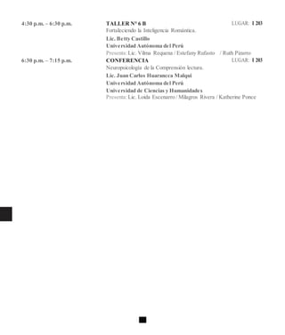 4:30 p.m. – 6:30 p.m. TALLER N° 6 B LUGAR: I 203
Fortaleciendo la Inteligencia Romántica.
Lic. Betty Castillo
Universidad Autónoma del Perú
Presenta:Lic. Vilma Requena / Estefany Rufasto / Ruth Pizarro
6:30 p.m. – 7:15 p.m. CONFERENCIA LUGAR: I 203
Neuropsicología de la Comprensión lectura.
Lic. Juan Carlos Huarancca Malqui
Universidad Autónoma del Perú
Universidad de Ciencias y Humanidades
Presenta:Lic. Loida Escenarro / Milagros Rivera / Katherine Ponce
 