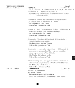 VIERNES 30 DE OCTUBRE SALA E
9:00 a.m. – 11:00 a.m. SIMPOSIO: LUGAR: I 204
LA CONTRIBUCIÓN DE LA UNIVERSIDAD AUTÓNOMA DEL PERÚ AL
DESARROLLO DE LA PSICOLOGÍA CIENTÍFICA III
Coordinador: Mg. Robert Briceño / Jessica Valles / Mariela Valdez /
Fernanda Contreras
1. Efectos del Programa ART – R de Sustitución y Prevención de
la violencia juvenil en universitarios de Lima Sur.
Lic. Zulyn Gloria Ureta Lumbe
Universidad Autónoma del Perú
2. Estilos de Crianza y Depresión Infantil en niños con problemas de
conducta de la DEMUNA de San Juan de Miraflores.
Lic. María Cristina León Elguera
Universidad Autónoma del Perú
3. Adaptación Psicométrica del Cuestionario de Competitividad -
10 en Jóvenes deportistas de Lima.
Lic. Luis Alberto Sánchez Vásquez
Universidad Autónoma del Perú
4. Adaptación y propiedades psicométricas del Inventario de
compromiso organizacional de Allen y Meyer en trabajadores
de una empresa privada de Villa el Salvador.
Lic. Maribel Gloria Quispe Muñoz
Universidad Autónoma del Perú E
5. Comunicación padres – hijos y percepción de la Autoeficacia en
adolescentes de Colegios Públicos y Privados de Villa El Salvador.
Lic. Melissa Rocío Ruiz Pariasca
Universidad Autónoma del Perú
12:00 p.m. – 1:00 p.m. CONFERENCIA LUGAR: I 204
Adicción a las redes sociales.
Mg. Miguel Vallejos
Universidad Nacional Federico Villarreal
Presenta:Mag. Esther Montes / Jessica Valles / Luliana Arango
 
