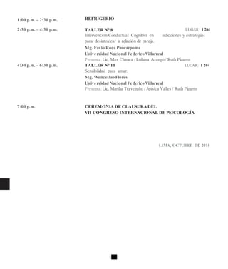 1:00 p.m. – 2:30 p.m.
2:30 p.m. – 4:30 p.m.
4:30 p.m. – 6:30 p.m.
7:00 p.m.
REFRIGERIO
TALLER N° 8 LUGAR: I 204
Intervención Conductual Cognitiva en adicciones y estrategias
para desintoxicar la relación de pareja.
Mg. Favio Roca Paucarpoma
Universidad Nacional Federico Villarreal
Presenta:Lic. Max Chauca / Luliana Arango / Ruth Pizarro
TALLER N° 11 LUGAR: I 204
Sensibilidad para amar.
Mg. Wenceslao Flores
Universidad Nacional Federico Villarreal
Presenta:Lic. Martha Travezaño / Jessica Valles / Ruth Pizarro
CEREMONIA DE CLAUSURADEL
VII CONGRESO INTERNACIONAL DE PSICOLOGÍA
LIMA, OCTUBRE DE 2015
 