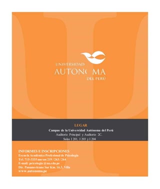 LUGAR
Campus de la Universidad Autónoma del Perú
Auditorio Principal y Auditorio 2C.
Salas I 201, I 203 y I 204
INFORMES E INSCRIPCIONES
Escuela Académica Profesional de Psicología
Tel. 715-3335 anexos 219 / 263 / 264
E-mail: psicologia @ua.edu.pe
Dir. Panamericana Sur Km. 16.3, Villa
www.autonoma.pe
 