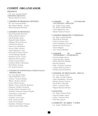 COMITÉ ORGANIZADOR
PRESIDENTE
• Dr. José Anicama Gómez
ASISTENTE EJECUTIVA:
• Brenda Sánchez Ferreyra
1. COMISIÓN DE PROGRAMA CIENTÍFICO
• Dr. José Anicama Gómez
• Mg. Robert Briceño Alvarez
• Karen Raymondi Donohue
2. COMISIÓN DE PROTOCOLO
• Karen Raymondi Donohue
• Melissa Oporto Llerena
• Nicole Romero Vegas
• Mariella Valdez Ramírez
• Milagros Rivera Espinoza
• Lisbeth Soto Herrera
• Laura Tasso Rodríguez
• Jessica Valles Vásquez
• Alison Barrientos Alva
• Fernanda Contreras Morón
• Yesenia Barriga Huamán
• Karolina Caycho Ticona
• Katherine Ponce Godoy
• Luliana Arango Ramos
• Estefany Rufasto Hernandez
• Ruth Pizarro Arteaga
• Lic. Karol Contreras
3. COMISIÓN DE INSCRIPCIONES, CREDENCIALES Y
CERTIFICADOS
• Lic. Luis Quispe Nuñez
• Alison Barrientos Alva
• Seleyna Vasquez Ramirez
• Blanca Romero Sanchez
• Lucero Muñoz Oyarce
• Brihtny Vanessa Cabello Bonifacio
• Stephany Alcalde Castañeda
• Estefany Kiara Fernandez Coro
• Madolly Anthoanet Vargas Huamán
• Linda Karen Aique Silva
• Sayuri Joya Quiróz
• Angélica Leyva Lugo
• Kiara Zurita Castilla
• Carla Castro Quispe
• Karolhay Abramonte Vasquez
• Aldair Josimar Palma Aliaga
4. COMISIÓN DE ACTIVIDADES
CULTURALES Y SOCIALES
• Lic. Zullyn Ureta Lumbe
• Lic. Betty Castillo Palermo
• Alison Barrientos Alva
• Brenda Sánchez Ferreyra
5. COMISIÓN PROMOCIÓN Y PUBLICIDAD
• Lic. Betty Castillo Palermo
• David Rivas Mansilla
• Carlos Contreras Mori
• Alan Chumbimuni Alvarado
• Brenda Sánchez Ferreyra
• Junior Delgado
• José Antonio Robledo
6. COMISIÓN DE APOYO
TECNOLÓGICO Y AUDIOVISUAL
• Franclín Guillen García
• Angie Gonzales Alcalde
• Daves Mercedes Principe
• Paul Díaz Ignacio
• Erika Céspedes Condoma
• Andrea Huarcaya Chávez
• Marilyn Saravia Hermoza
7. COMISIÓN DE PROPAGANDA VIRTUAL
• Lic. Luis Quispe Nuñez
• Lic. Betty Castillo Palermo
• Alan Chumbimuni Alvarado
• Brenda Sánchez Ferreyra
• David Rivas Mansilla
• Carlos Contreras Mori
• Miguel Mautino Ordoñez
8. FILMACIÓN
• Lic. Diego Valencia Pecho
• Franclín Guillen García
• Carlos Contreras Mori
• Paul Díaz Ignacio
9. EXHIBICIÓN DE LIBROS Y OTROS
• Lic. Ingrid Mellado Hoyos
 
