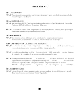 REGLAMENTO
DE LA INSCRIPCIÓN
ART. 1° Todos los participantes deberán inscribirse previamente al evento, cancelando la cuota establecida
para el Congreso y los Talleres.
DE LAS AUTORIDADES
ART. 2° Son autoridades del VII Congreso Internacional de Psicología, la Alta Dirección de la Universidad
Autónoma del Perú y el Comité Organizador del evento.
ART. 3° Las autoridades velarán por el cumplimiento del presente reglamento, teniendo plenos poderes para
resolver los asuntos no contemplados en estas normas.
DE LOS MIEMBROS
ART. 4° Son miembros activos del Congreso, las autoridades, los profesionales nacionales e
internacionales, los estudiantes, así como las personas interesadas en el campo.
DE LA PARTICIPACIÓN EN LAS ACTIVIDADES ACADÉMICAS
ART. 5° Las personas inscritas podrán participar en todas las actividades académicas,las
ceremonias de inauguración, clausura y actividades sociales-culturales.
ART. 6° La credencialde identificación debe llevarse en forma visible para poder acceder alingreso
de cada sala de exposición, de no ser así no podrán ingresar a las salas.
ART. 8° Para ingresar a los salones donde se realicen las actividades académicas,será necesario
la presentación de su respectivo comprobante de inscripción. La actividad académica será
limitada a la capacidad de las salas y no se permitirá el ingreso de personas no inscritas,
debiendo estarpreviamente registrados en el Congreso y losTalleres.
DE LOS CERTIFICADOS
ART. 9° Los certificados de asistencia y participación serán entregados al término del Congreso y de cada
Taller por el personal autorizado del Comité Organizador.
 