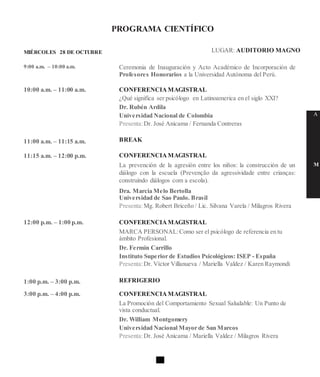 PROGRAMA CIENTÍFICO
MIÉRCOLES 28 DE OCTUBRE
9:00 a.m. – 10:00 a.m.
10:00 a.m. – 11:00 a.m.
11:00 a.m. – 11:15 a.m.
11:15 a.m. – 12:00 p.m.
12:00 p.m. – 1:00 p.m.
1:00 p.m. – 3:00 p.m.
3:00 p.m. – 4:00 p.m.
LUGAR: AUDITORIO MAGNO
Ceremonia de Inauguración y Acto Académico de Incorporación de
Profesores Honorarios a la Universidad Autónoma del Perú.
CONFERENCIAMAGISTRAL
¿Qué significa ser psicólogo en Latinoamerica en el siglo XXI?
Dr. Rubén Ardila
Universidad Nacional de Colombia
Presenta:Dr. José Anicama / Fernanda Contreras
BREAK
CONFERENCIAMAGISTRAL
La prevención de la agresión entre los niños: la construcción de un
diálogo con la escuela (Prevenção da agressividade entre crianças:
construindo diálogos com a escola).
Dra. Marcia Melo Bertolla
Universidad de Sao Paulo. Brasil
Presenta:Mg. Robert Briceño / Lic. Silvana Varela / Milagros Rivera
CONFERENCIAMAGISTRAL
MARCA PERSONAL:Como ser el psicólogo de referencia en tu
ámbito Profesional.
Dr. Fermin Carrillo
Instituto Superior de Estudios Psicológicos: ISEP - España
Presenta:Dr. Víctor Villanueva / Mariella Valdez / Karen Raymondi
REFRIGERIO
CONFERENCIAMAGISTRAL
La Promoción del Comportamiento Sexual Saludable: Un Punto de
vista conductual.
Dr. William Montgomery
Universidad Nacional Mayor de San Marcos
Presenta:Dr. José Anicama / Mariella Valdez / Milagros Rivera
A
M
 