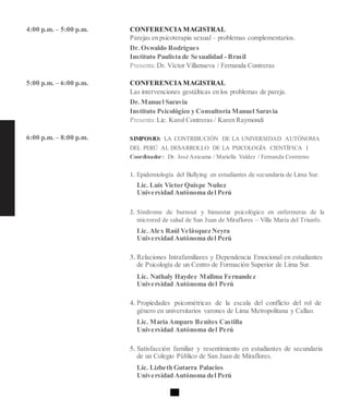 4:00 p.m. – 5:00 p.m.
5:00 p.m. – 6:00 p.m.
6:00 p.m. – 8:00 p.m.
CONFERENCIAMAGISTRAL
Parejas en psicoterapia sexual – problemas complementarios.
Dr. Oswaldo Rodrígues
Instituto Paulista de Sexualidad - Brasil
Presenta:Dr. Víctor Villanueva / Fernanda Contreras
CONFERENCIAMAGISTRAL
Las intervenciones gestálticas en los problemas de pareja.
Dr. Manuel Saravia
Instituto Psicológico y Consultoría Manuel Saravia
Presenta:Lic. Karol Contreras / Karen Raymondi
SIMPOSIO: LA CONTRIBUCIÓN DE LA UNIVERSIDAD AUTÓNOMA
DEL PERÚ AL DESARROLLO DE LA PSICOLOGÍA CIENTÍFICA I
Coordinador: Dr. José Anicama / Mariella Valdez / Fernanda Contreras
1. Epidemiología del Bullying en estudiantes de secundaria de Lima Sur.
Lic. Luis Víctor Quispe Nuñez
Universidad Autónoma del Perú
2. Síndrome de burnout y bienestar psicológico en enfermeras de la
microred de salud de San Juan de Miraflores – Villa María del Triunfo.
Lic. Alex Raúl Velásquez Neyra
Universidad Autónoma del Perú
3. Relaciones Intrafamiliares y Dependencia Emocional en estudiantes
de Psicología de un Centro de Formación Superior de Lima Sur.
Lic. Nathaly Haydee Mallma Fernandez
Universidad Autónoma del Perú
4. Propiedades psicométricas de la escala del conflicto del rol de
género en universitarios varones de Lima Metropolitana y Callao.
Lic. María Amparo Benites Castilla
Universidad Autónoma del Perú
5. Satisfacción familiar y resentimiento en estudiantes de secundaria
de un Colegio Público de San Juan de Miraflores.
Lic. Lizbeth Gutarra Palacios
Universidad Autónoma del Perú
 