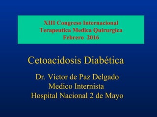 Dr. Víctor de Paz Delgado
Medico Internista
Hospital Nacional 2 de Mayo
Cetoacidosis Diabética
XIII Congreso Internacional
Terapeutica Medica Quirurgica
Febrero 2016
 