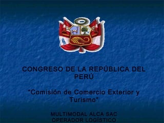 CONGRESO DE LA REPÚBLICA DEL
PERÚ
“Comisión de Comercio Exterior y
Turismo”
MULTIMODAL ALCA SAC
OPERADOR LOGÍSTICO
 