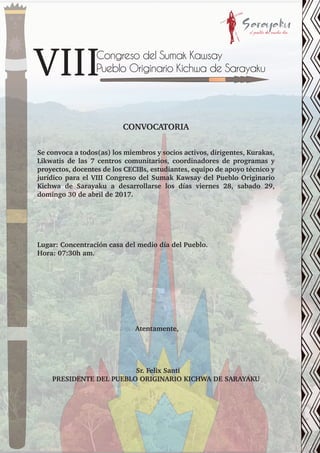 Congreso del Sumak Kawsay
Pueblo Originario Kichwa de Sarayaku
CONVOCATORIA
Se convoca a todos(as) los miembros y socios activos, dirigentes, Kurakas,
Likwatis de las 7 centros comunitarios, coordinadores de programas y
proyectos, docentes de los CECIBs, estudiantes, equipo de apoyo técnico y
jurídico para el VIII Congreso del Sumak Kawsay del Pueblo Originario
Kichwa de Sarayaku a desarrollarse los días viernes 28, sabado 29,
domingo 30 de abril de 2017.
Lugar: Concentración casa del medio día del Pueblo.
Hora: 07:30h am.
Atentamente,
Sr. Felix Santi
PRESIDENTE DEL PUEBLO ORIGINARIO KICHWA DE SARAYAKU
 