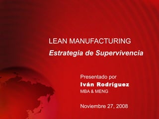 LEAN MANUFACTURING Estrategia de Supervivencia Presentado por  Iván Rodríguez MBA & MENG Noviembre 27, 2008 