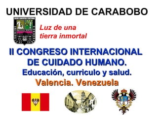 1
II CONGRESO INTERNACIONALII CONGRESO INTERNACIONAL
DE CUIDADO HUMANO.DE CUIDADO HUMANO.
Educación, curriculo y salud.Educación, curriculo y salud.
Valencia. VenezuelaValencia. Venezuela
Luz de una
tierra inmortal
UNIVERSIDAD DE CARABOBO
 