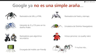#cw15 @ikhuerta
- Marketing de optimización
Google ya no es una simple araña…
Encargada del mobile user-friendly
Rastreadora de URLs y HTML
Interprete de JS y CSS para ver los
diseños finales
Rastreadora de Feeds y sitemaps
Rastreadores para algoritmos
secundarios
Incluso personas: Los quality raters
Emuladora de Distintos Navegadores
Y muchas más…
 