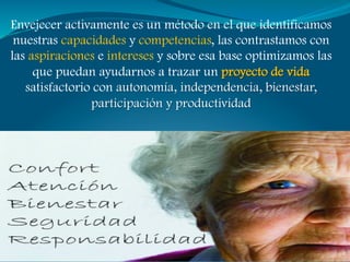 Envejecer activamente es un método en el que identificamos
 nuestras capacidades y competencias, las contrastamos con
las aspiraciones e intereses y sobre esa base optimizamos las
     que puedan ayudarnos a trazar un proyecto de vida
   satisfactorio con autonomía, independencia, bienestar,
                participación y productividad
 