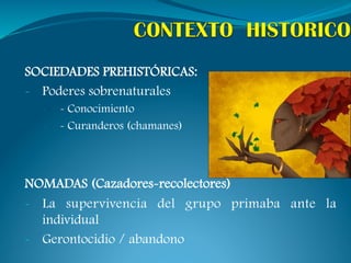 SOCIEDADES PREHISTÓRICAS:
-  Poderes sobrenaturales
  -    - Conocimiento
  -    - Curanderos (chamanes)



NOMADAS (Cazadores-recolectores)
-  La supervivencia del grupo primaba ante la
   individual
-  Gerontocidio / abandono
 