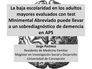 La baja escolaridad en los adultos
mayores evaluados con test
Minimental Abreviado puede llevar
a un sobrediagnóstico de demencia
en APS
Jorge Pacheco
Residente de Medicina Familiar
Magíster en Investigación Social y Desarrollo
Universidad de Concepción
 