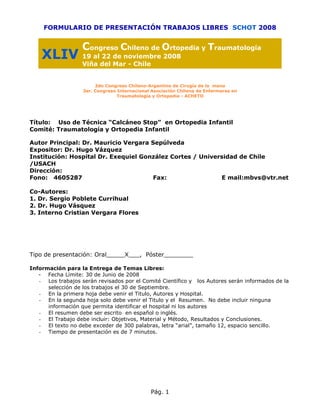 FORMULARIO DE PRESENTACIÓN TRABAJOS LIBRES SCHOT 2008


                   Congreso Chileno de Ortopedia y Traumatología
    XLIV 19 al 22 de noviembre 2008
                   Viña del Mar - Chile


                        2do Congreso Chileno-Argentino de Cirugía de la mano
                   3er. Congreso Internacional Asociación Chilena de Enfermeras en
                                 Traumatología y Ortopedia - ACHETO




Título: Uso de Técnica “Calcáneo Stop” en Ortopedia Infantil
Comité: Traumatología y Ortopedia Infantil

Autor Principal: Dr. Mauricio Vergara Sepúlveda
Expositor: Dr. Hugo Vázquez
Institución: Hospital Dr. Exequiel González Cortes / Universidad de Chile
/USACH
Dirección:
Fono: 4605287                          Fax:                E mail:mbvs@vtr.net

Co-Autores:
1. Dr. Sergio Poblete Currihual
2. Dr. Hugo Vásquez
3. Interno Cristian Vergara Flores




Tipo de presentación: Oral_____X___, Póster________

Información para la Entrega de Temas Libres:
   - Fecha Límite: 30 de Junio de 2008
   - Los trabajos serán revisados por el Comité Científico y los Autores serán informados de la
      selección de los trabajos el 30 de Septiembre.
   - En la primera hoja debe venir el Titulo, Autores y Hospital.
   - En la segunda hoja solo debe venir el Titulo y el Resumen. No debe incluir ninguna
      información que permita identificar el hospital ni los autores
   - El resumen debe ser escrito en español o inglés.
   - El Trabajo debe incluir: Objetivos, Material y Método, Resultados y Conclusiones.
   - El texto no debe exceder de 300 palabras, letra “arial”, tamaño 12, espacio sencillo.
   - Tiempo de presentación es de 7 minutos.




                                              Pág. 1
 