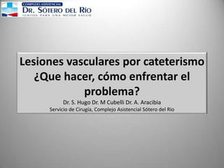 Lesiones vasculares por cateterismo
¿Que hacer, cómo enfrentar el
problema?
Dr. S. Hugo Dr. M Cubelli Dr. A. Aracibia
Servicio de Cirugía, Complejo Asistencial Sótero del Rio
 