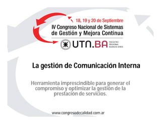 www.congresodecalidad.com.ar
La gestión de Comunicación Interna
Herramienta imprescindible para generar el
compromiso y optimizar la gestión de la
prestación de servicios.
 