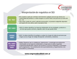 Interpretación de requisitos en SGI
• 4.1: Cuando se opte por contratar externamente cualquier proceso que afecte a la
conformidad del producto, se debe asegurar el control sobre esos procesos (a través del
inc. 7.4)
• 7.4: El tipo y grado de control aplicado al proveedor y al producto adquirido dependen
del impacto de este último sobre el producto final.
ISO 9001
• 4.3.1: Se deben identificar los Aspectos Ambientales de las actividades, productos o
servicios que pueda controlar y aquellos sobre los que pueda influirISO 14001
• 4.3.1: Se deben identificar los peligros y evaluar los riesgos de todas las personas que
tengan acceso al lugar de trabajo (incluyendo contratistas y visitantes)
OHSAS
18001
• 4.4.6.c: Requieren que se establezcan, implementen, y mantengan procedimientos
relacionados con los aspectos ambientales y riesgos para la salud y seguridad
ocupacional identificados respecto de los bienes y servicios empleados o contratados
por la organización. Y la comunicación de los procedimientos y requerimientos a los
proveedores y contratistas.
ISO 14001
y OHSAS
18001
 