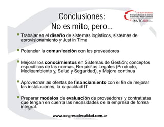  Trabajar en el diseño de sistemas logísticos, sistemas de
aprovisionamiento y Just in Time
 Potenciar la comunicación con los proveedores
 Mejorar los conocimientos en Sistemas de Gestión; conceptos
específicos de las normas, Requisitos Legales (Producto,
Medioambiente y, Salud y Seguridad), y Mejora continua
 Aprovechar las ofertas de financiamiento con el fin de mejorar
las instalaciones, la capacidad IT
 Preparar modelos de evaluación de proveedores y contratistas
que tengan en cuenta las necesidades de la empresa de forma
integral.
Conclusiones:
No es mito, pero…
 