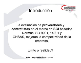 Introducción
La evaluación de proveedores y
contratistas en el marco de SGI basados
Normas ISO 9001, 14001 y
OHSAS, mejoran la competitividad de la
empresa.
¿mito o realidad?
 