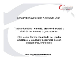 Ser competitivo es una necesidad vital
Tradicionalmente : calidad, precio y servicio a
nivel de las mejores organizaciones.
Otra visión: Sumar el cuidado del medio
ambiente, y la salud y seguridad de sus
trabajadores, entre otros.
 