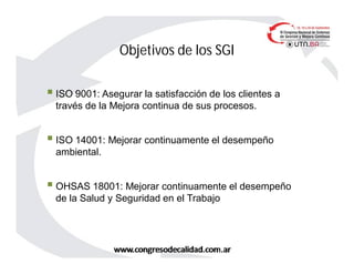 Objetivos de los SGI
 ISO 9001: Asegurar la satisfacción de los clientes a
través de la Mejora continua de sus procesos.
 ISO 14001: Mejorar continuamente el desempeño
ambiental.
 OHSAS 18001: Mejorar continuamente el desempeño
de la Salud y Seguridad en el Trabajo
 