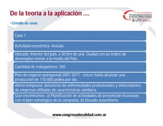 De la teoría a la aplicación ….De la teoría a la aplicación ….
Caso 1
Actividad económica: Avícola
Ubicada: Interior del país, a 30 Km de una Ciudad con un índice de
desempleo menor a la media del País.
Cantidad de trabajadores: 350
Plan de negocio quinquenal 2007-2011: crecer hasta alcanzar una
producción de 110.000 pollos por día.
Alerta temprana: denuncias de enfermedades profesionales y antecedentes
de empresas afiliadas de características similares.
Qué encontramos: a) Planificación de actividades de prevención inconexas
con el plan estratégico de la compañía. b) Elevado ausentismo
• Estudio de casos
 